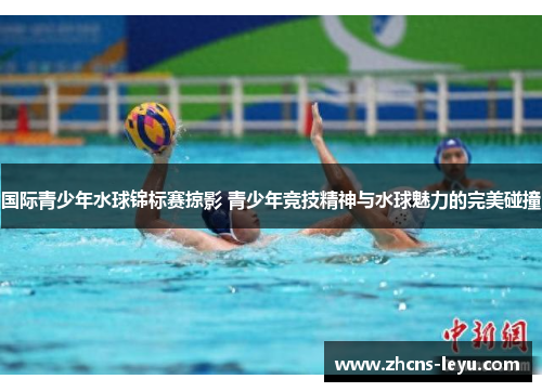 国际青少年水球锦标赛掠影 青少年竞技精神与水球魅力的完美碰撞
